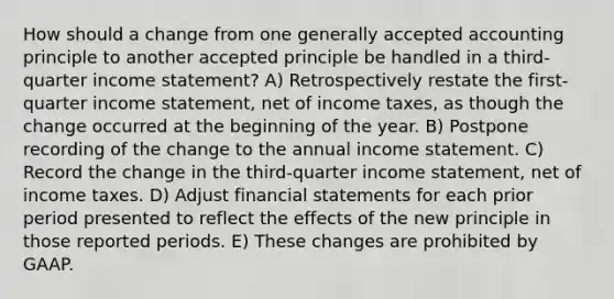 How should a change from one generally accepted accounting principle to another accepted principle be handled in a third-quarter income statement? A) Retrospectively restate the first-quarter income statement, net of income taxes, as though the change occurred at the beginning of the year. B) Postpone recording of the change to the annual income statement. C) Record the change in the third-quarter income statement, net of income taxes. D) Adjust financial statements for each prior period presented to reflect the effects of the new principle in those reported periods. E) These changes are prohibited by GAAP.