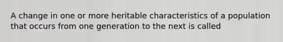 A change in one or more heritable characteristics of a population that occurs from one generation to the next is called