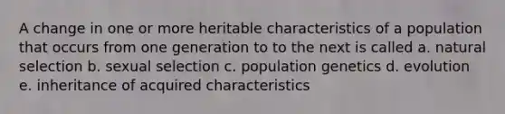 A change in one or more heritable characteristics of a population that occurs from one generation to to the next is called a. natural selection b. sexual selection c. population genetics d. evolution e. inheritance of acquired characteristics