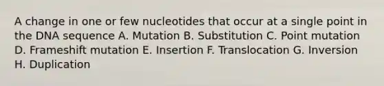 A change in one or few nucleotides that occur at a single point in the DNA sequence A. Mutation B. Substitution C. Point mutation D. Frameshift mutation E. Insertion F. Translocation G. Inversion H. Duplication