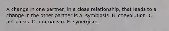 A change in one partner, in a close relationship, that leads to a change in the other partner is A. symbiosis. B. coevolution. C. antibiosis. D. mutualism. E. synergism.