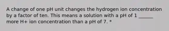 A change of one pH unit changes the hydrogen ion concentration by a factor of ten. This means a solution with a pH of 1 ______ more H+ ion concentration than a pH of 7. *