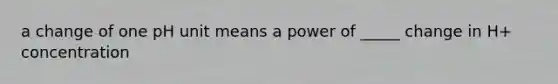 a change of one pH unit means a power of _____ change in H+ concentration