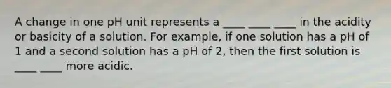 A change in one pH unit represents a ____ ____ ____ in the acidity or basicity of a solution. For example, if one solution has a pH of 1 and a second solution has a pH of 2, then the first solution is ____ ____ more acidic.