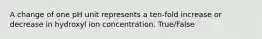 A change of one pH unit represents a ten-fold increase or decrease in hydroxyl ion concentration. True/False