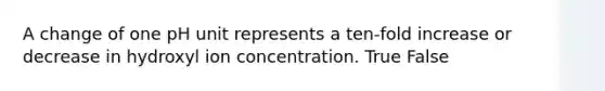 A change of one pH unit represents a ten-fold increase or decrease in hydroxyl ion concentration. True False