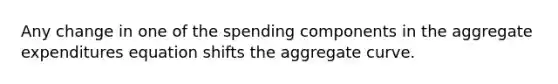 Any change in one of the spending components in the aggregate expenditures equation shifts the aggregate curve.