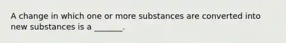 A change in which one or more substances are converted into new substances is a _______.