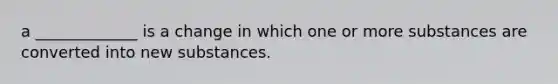 a _____________ is a change in which one or more substances are converted into new substances.