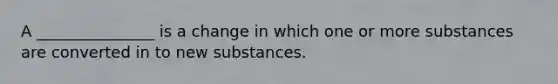 A _______________ is a change in which one or more substances are converted in to new substances.