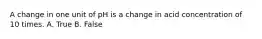 A change in one unit of pH is a change in acid concentration of 10 times. A. True B. False