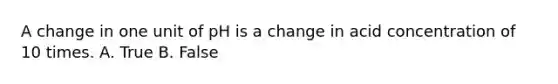 A change in one unit of pH is a change in acid concentration of 10 times. A. True B. False