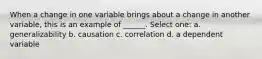 When a change in one variable brings about a change in another variable, this is an example of ______. Select one: a. generalizability b. causation c. correlation d. a dependent variable