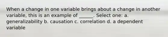 When a change in one variable brings about a change in another variable, this is an example of ______. Select one: a. generalizability b. causation c. correlation d. a dependent variable