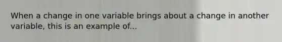 When a change in one variable brings about a change in another variable, this is an example of...