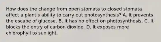 How does the change from open stomata to closed stomata affect a plant's ability to carry out photosynthesis? A. It prevents the escape of glucose. B. It has no effect on photosynthesis. C. It blocks the entry of carbon dioxide. D. It exposes more chlorophyll to sunlight.