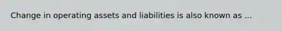 Change in operating assets and liabilities is also known as ...