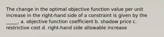 The change in the optimal objective function value per unit increase in the right-hand side of a constraint is given by the _____. a. objective function coefficient b. shadow price c. restrictive cost d. right-hand side allowable increase