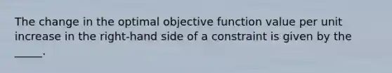 The change in the optimal objective function value per unit increase in the right-hand side of a constraint is given by the _____.