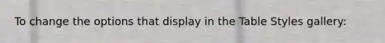 To change the options that display in the Table Styles gallery: