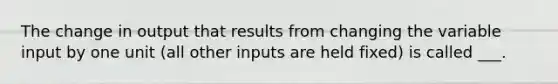 The change in output that results from changing the variable input by one unit (all other inputs are held fixed) is called ___.