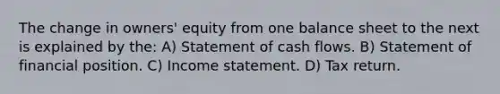 The change in owners' equity from one balance sheet to the next is explained by the: A) Statement of cash flows. B) Statement of financial position. C) Income statement. D) Tax return.