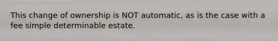 This change of ownership is NOT automatic, as is the case with a fee simple determinable estate.