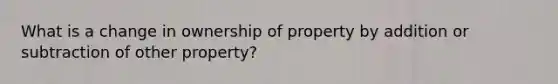 What is a change in ownership of property by addition or subtraction of other property?