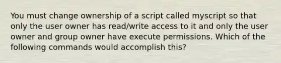 You must change ownership of a script called myscript so that only the user owner has read/write access to it and only the user owner and group owner have execute permissions. Which of the following commands would accomplish this?