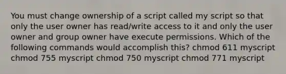 You must change ownership of a script called my script so that only the user owner has read/write access to it and only the user owner and group owner have execute permissions. Which of the following commands would accomplish this? chmod 611 myscript chmod 755 myscript chmod 750 myscript chmod 771 myscript