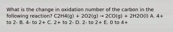 What is the change in oxidation number of the carbon in the following reaction? C2H4(g) + 2O2(g) → 2CO(g) + 2H2O(l) A. 4+ to 2- B. 4- to 2+ C. 2+ to 2- D. 2- to 2+ E. 0 to 4+