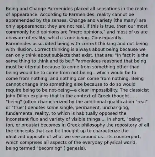 Being and Change Parmenides placed all sensations in the realm of appearance. According to Parmenides, reality cannot be apprehended by the senses. Change and variety (the many) are only appearances; they are not real. If this is true, then our most commonly held opinions are "mere opinions," and most of us are unaware of reality, which is one being. Consequently, Parmenides associated being with correct thinking and not-being with illusion. Correct thinking is always about being because we can only think about subjects that exist, that are: "In fact it is the same thing to think and to be." Parmenides reasoned that being must be eternal because to come from something other than being would be to come from not-being—which would be to come from nothing, and nothing can come from nothing. Being cannot change into something else because to do so would require being to be not-being—a clear impossibility. The classicist John Dillon explains that In the context of Greek thought . . . "being" (often characterized by the additional qualification "real" or "true") denotes some single, permanent, unchanging, fundamental reality, to which is habitually opposed the inconstant flux and variety of visible things.... In short, "being" (on, or orousia) becomes in Greek philosophy the repository of all the concepts that can be thought up to characterize the idealized opposite of what we see around us—its counterpart, which comprises all aspects of the everyday physical world, being termed "becoming" ( genesis).