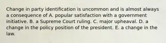 Change in party identification is uncommon and is almost always a consequence of A. popular satisfaction with a government initiative. B. a Supreme Court ruling. C. major upheaval. D. a change in the policy position of the president. E. a change in the law.