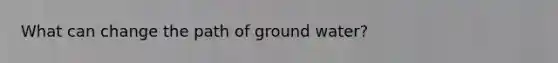 What can change the path of ground water?