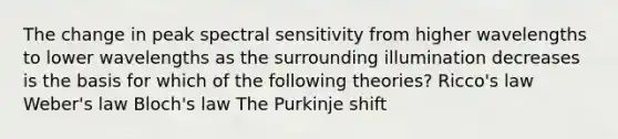 The change in peak spectral sensitivity from higher wavelengths to lower wavelengths as the surrounding illumination decreases is the basis for which of the following theories? Ricco's law Weber's law Bloch's law The Purkinje shift