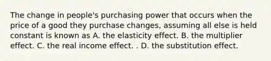 The change in​ people's purchasing power that occurs when the price of a good they purchase​ changes, assuming all else is held constant is known as A. the elasticity effect. B. the multiplier effect. C. the real income effect. . D. the substitution effect.