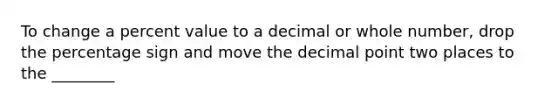 To change a percent value to a decimal or whole number, drop the percentage sign and move the decimal point two places to the ________