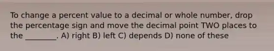 To change a percent value to a decimal or whole number, drop the percentage sign and move the decimal point TWO places to the ________. A) right B) left C) depends D) none of these