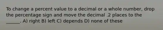 To change a percent value to a decimal or a whole number, drop the percentage sign and move the decimal .2 places to the ______. A) right B) left C) depends D) none of these