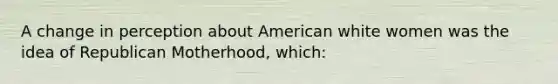 A change in perception about American white women was the idea of Republican Motherhood, which: