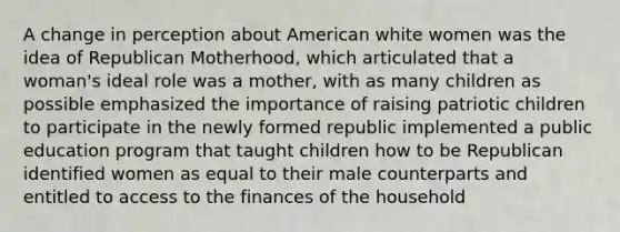 A change in perception about American white women was the idea of Republican Motherhood, which articulated that a woman's ideal role was a mother, with as many children as possible emphasized the importance of raising patriotic children to participate in the newly formed republic implemented a public education program that taught children how to be Republican identified women as equal to their male counterparts and entitled to access to the finances of the household