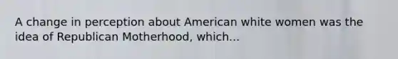 A change in perception about American white women was the idea of Republican Motherhood, which...