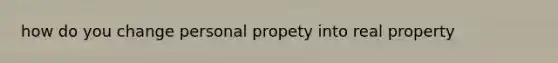 how do you change personal propety into real property