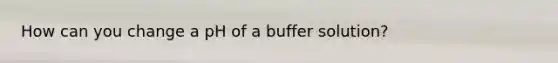 How can you change a pH of a buffer solution?