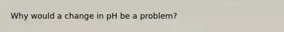 Why would a change in pH be a problem?