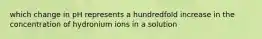 which change in pH represents a hundredfold increase in the concentration of hydronium ions in a solution