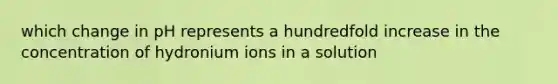 which change in pH represents a hundredfold increase in the concentration of hydronium ions in a solution