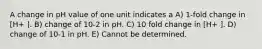 A change in pH value of one unit indicates a A) 1-fold change in [H+ ]. B) change of 10-2 in pH. C) 10 fold change in [H+ ]. D) change of 10-1 in pH. E) Cannot be determined.