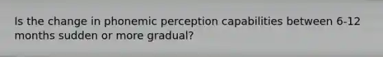 Is the change in phonemic perception capabilities between 6-12 months sudden or more gradual?