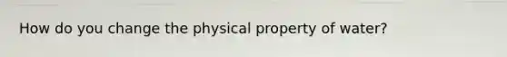 How do you change the physical property of water?